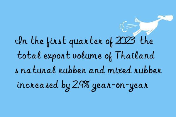 In the first quarter of 2023  the total export volume of Thailand s natural rubber and mixed rubber increased by 2.9% year-on-year