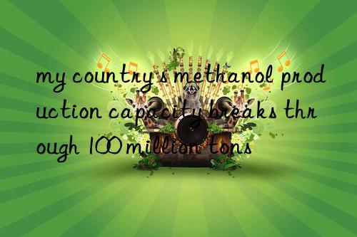 my country s methanol production capacity breaks through 100 million tons