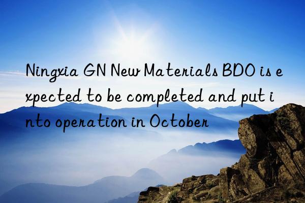 Ningxia GN New Materials BDO is expected to be completed and put into operation in October