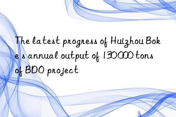 The latest progress of Huizhou Boke s annual output of 130 000 tons of BDO project