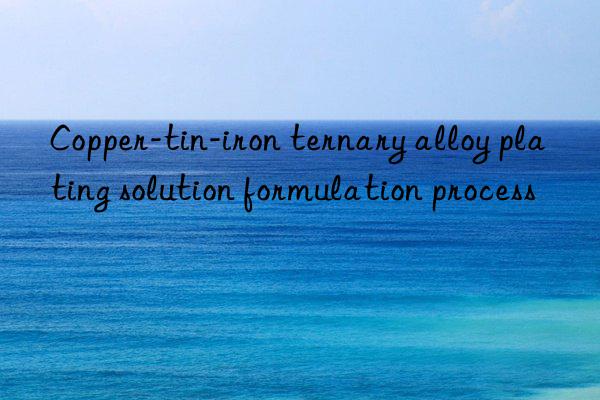 Copper-tin-iron ternary alloy plating solution formulation process