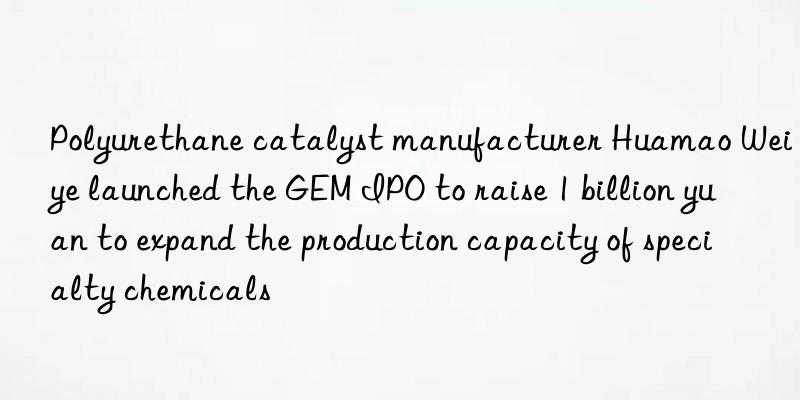 Polyurethane catalyst manufacturer Huamao Weiye launched the GEM IPO to raise 1 billion yuan to expand the production capacity of specialty chemicals