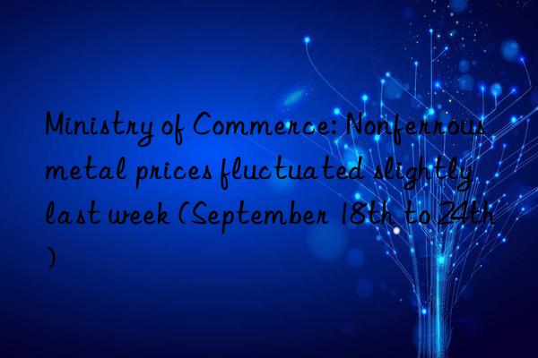 Ministry of Commerce: Nonferrous metal prices fluctuated slightly last week (September 18th to 24th)