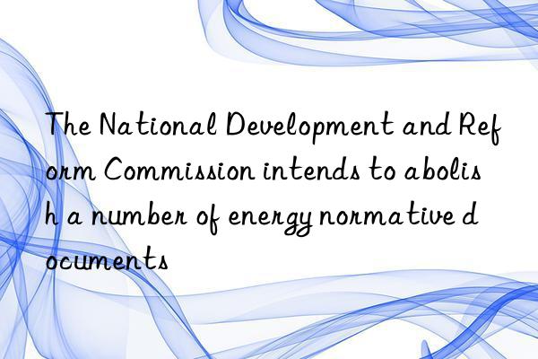 The National Development and Reform Commission intends to abolish a number of energy normative documents