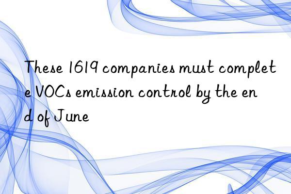 These 1619 companies must complete VOCs emission control by the end of June