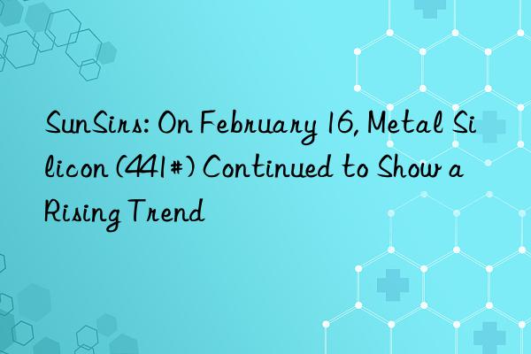 SunSirs: On February 16, Metal Silicon (441#) Continued to Show a Rising Trend