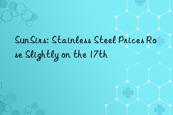 SunSirs: Stainless Steel Prices Rose Slightly on the 17th