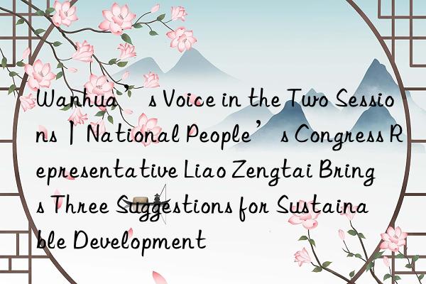 Wanhua’s Voice in the Two Sessions丨National People’s Congress Representative Liao Zengtai Brings Three Suggestions for Sustainable Development