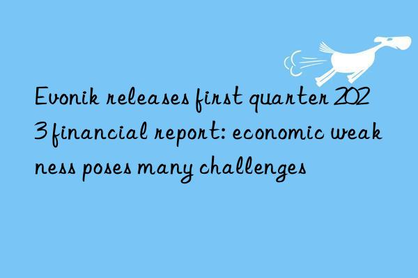 Evonik releases first quarter 2023 financial report: economic weakness poses many challenges