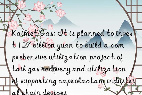 Kaimet Gas: It is planned to invest 1.27 billion yuan to build a comprehensive utilization project of tail gas recovery and utilization of supporting caprolactam industrial chain devices