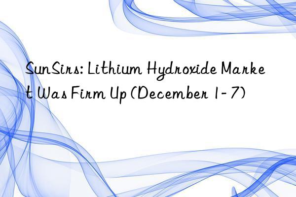 SunSirs: Lithium Hydroxide Market Was Firm Up (December 1- 7)