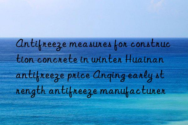 Antifreeze measures for construction concrete in winter Huainan antifreeze price Anqing early strength antifreeze manufacturer