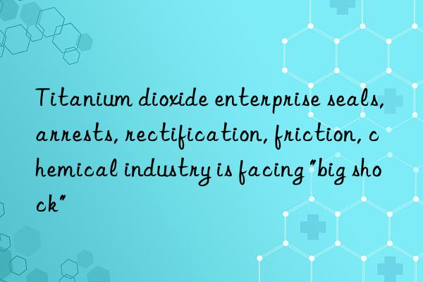 Titanium dioxide enterprise seals, arrests, rectification, friction, chemical industry is facing "big shock"