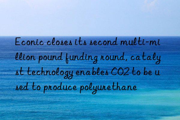 Econic closes its second multi-million pound funding round, catalyst technology enables CO2 to be used to produce polyurethane