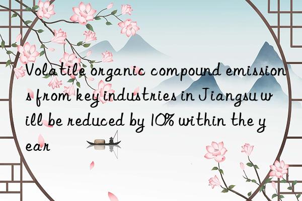 Volatile organic compound emissions from key industries in Jiangsu will be reduced by 10% within the year