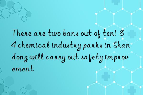 There are two bans out of ten!  84 chemical industry parks in Shandong will carry out safety improvement