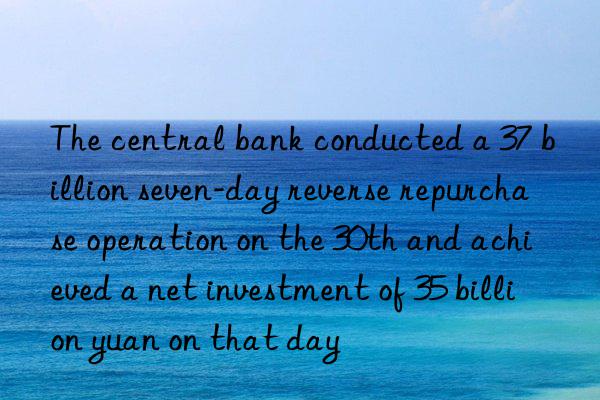 The central bank conducted a 37 billion seven-day reverse repurchase operation on the 30th and achieved a net investment of 35 billion yuan on that day