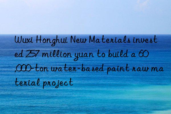 Wuxi Honghui New Materials invested 257 million yuan to build a 60,000-ton water-based paint raw material project