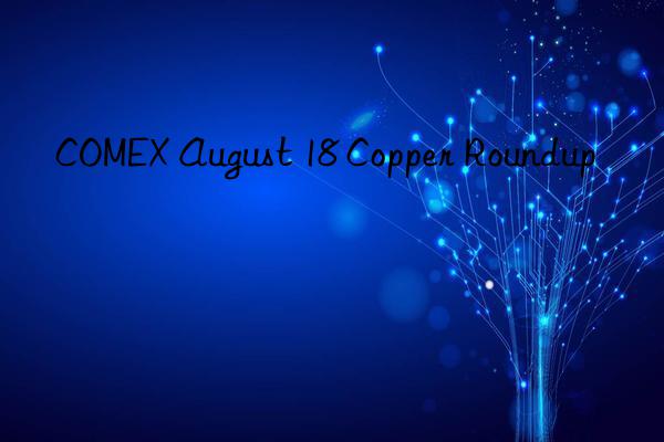 COMEX August 18 Copper Roundup