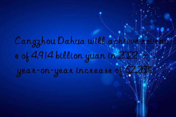 Cangzhou Dahua will achieve revenue of 4.914 billion yuan in 2022  a year-on-year increase of 62.26%