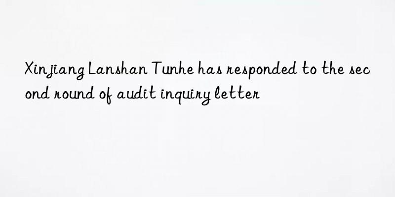 Xinjiang Lanshan Tunhe has responded to the second round of audit inquiry letter