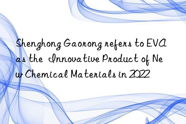 Shenghong Gaorong refers to EVA as the  Innovative Product of New Chemical Materials in 2022