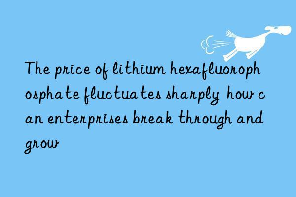 The price of lithium hexafluorophosphate fluctuates sharply  how can enterprises break through and grow