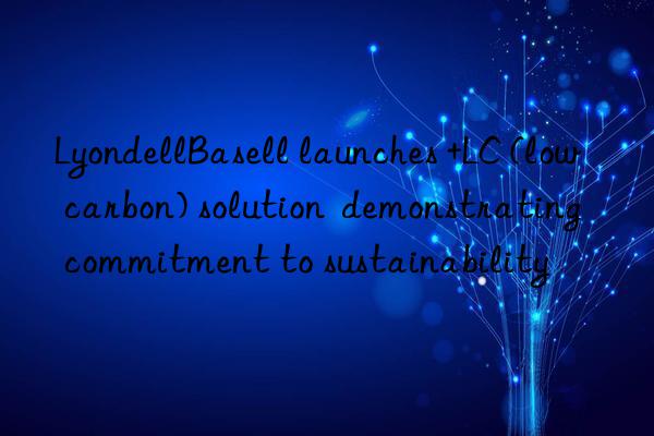 LyondellBasell launches +LC (low carbon) solution  demonstrating commitment to sustainability