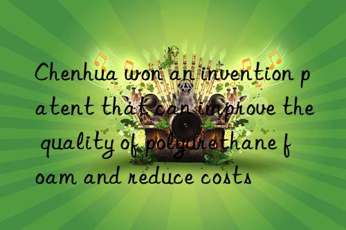 Chenhua won an invention patent that can improve the quality of polyurethane foam and reduce costs