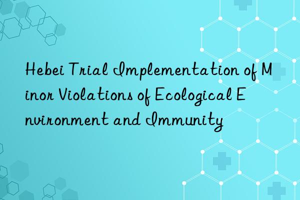 Hebei Trial Implementation of Minor Violations of Ecological Environment and Immunity