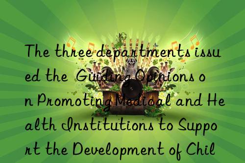 The three departments issued the  Guiding Opinions on Promoting Medical and Health Institutions to Support the Development of Childcare Services