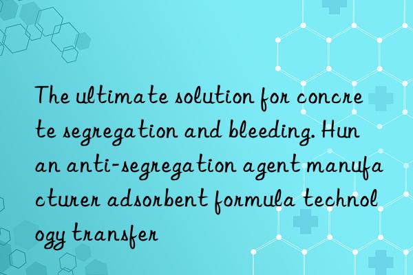 The ultimate solution for concrete segregation and bleeding. Hunan anti-segregation agent manufacturer adsorbent formula technology transfer