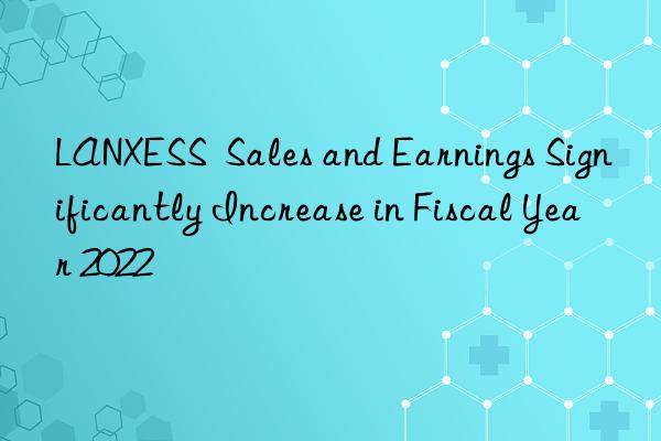 LANXESS  Sales and Earnings Significantly Increase in Fiscal Year 2022