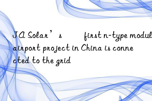 JA Solar’s ​​first n-type module airport project in China is connected to the grid