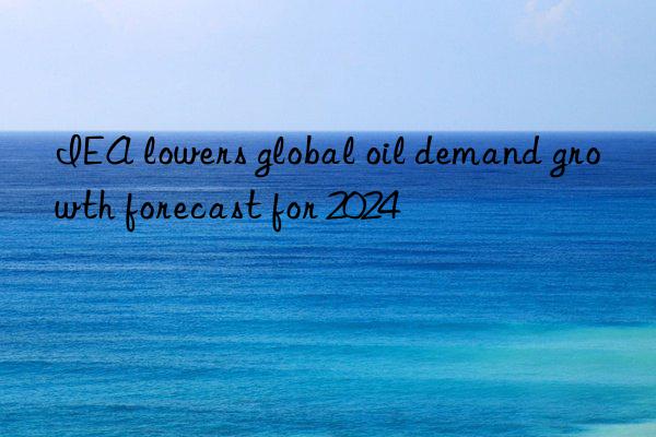 IEA lowers global oil demand growth forecast for 2024