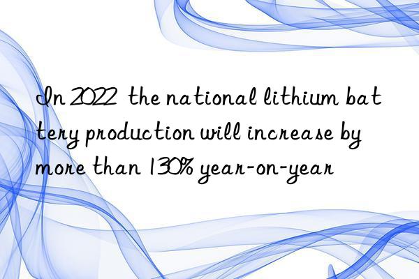 In 2022  the national lithium battery production will increase by more than 130% year-on-year