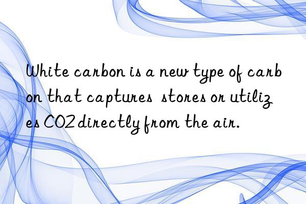 White carbon is a new type of carbon that captures  stores or utilizes CO2 directly from the air.