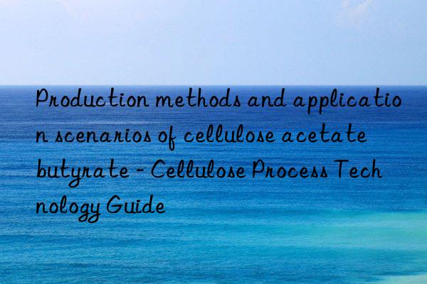 Production methods and application scenarios of cellulose acetate butyrate - Cellulose Process Technology Guide