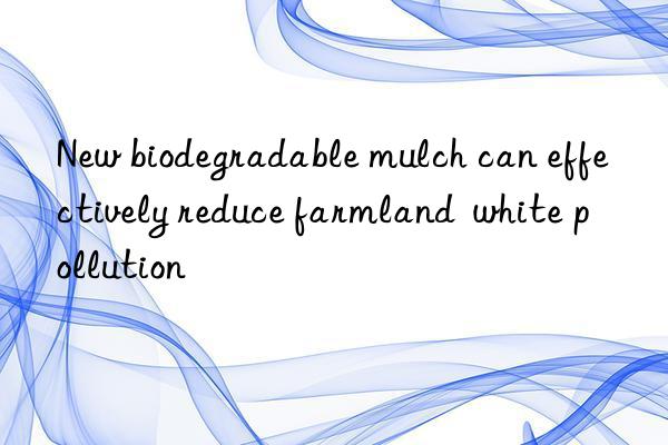 New biodegradable mulch can effectively reduce farmland  white pollution