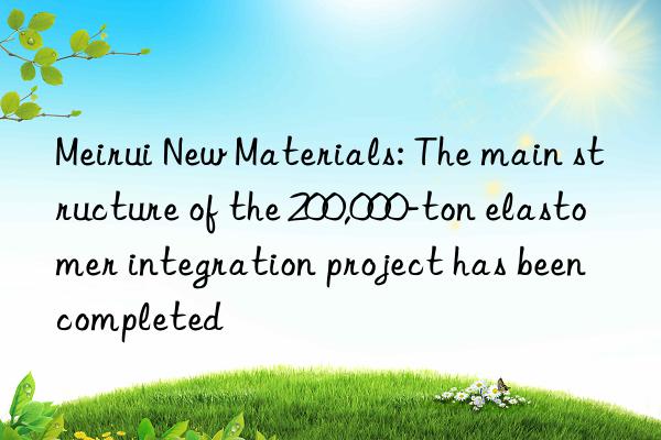 Meirui New Materials: The main structure of the 200,000-ton elastomer integration project has been completed