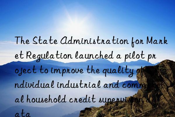 The State Administration for Market Regulation launched a pilot project to improve the quality of individual industrial and commercial household credit supervision data