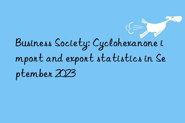 Business Society: Cyclohexanone import and export statistics in September 2023