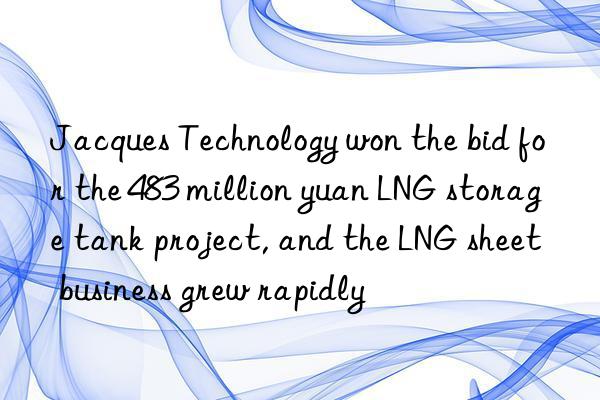 Jacques Technology won the bid for the 483 million yuan LNG storage tank project, and the LNG sheet business grew rapidly