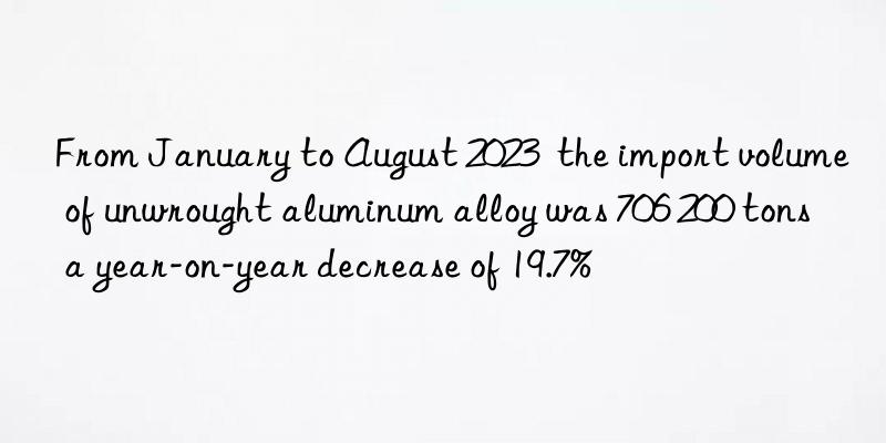 From January to August 2023  the import volume of unwrought aluminum alloy was 706 200 tons  a year-on-year decrease of 19.7%