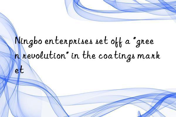 Ningbo enterprises set off a "green revolution" in the coatings market