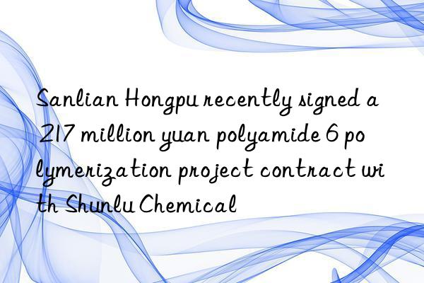 Sanlian Hongpu recently signed a 217 million yuan polyamide 6 polymerization project contract with Shunlu Chemical