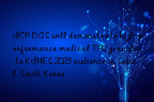 ICP DAS will demonstrate high-performance medical TPU granules to KIMES 2023 audience in Seoul  South Korea