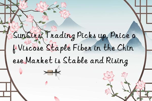 SunSirs: Trading Picks up, Price of Viscose Staple Fiber in the Chinese Market is Stable and Rising