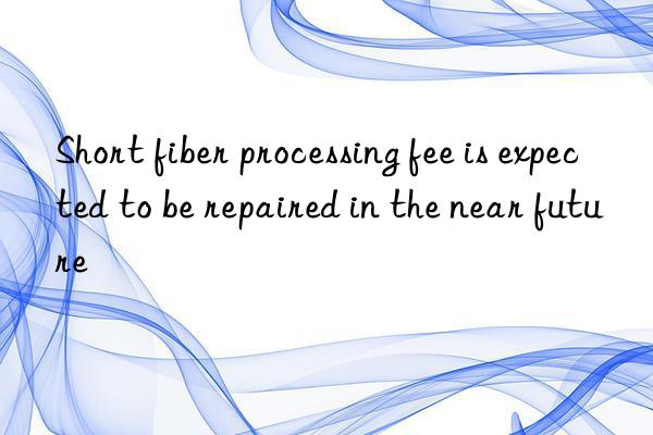 Short fiber processing fee is expected to be repaired in the near future