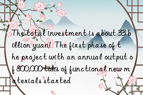 The total investment is about 33 billion yuan!  The first phase of the project with an annual output of 800,000 tons of functional new materials started